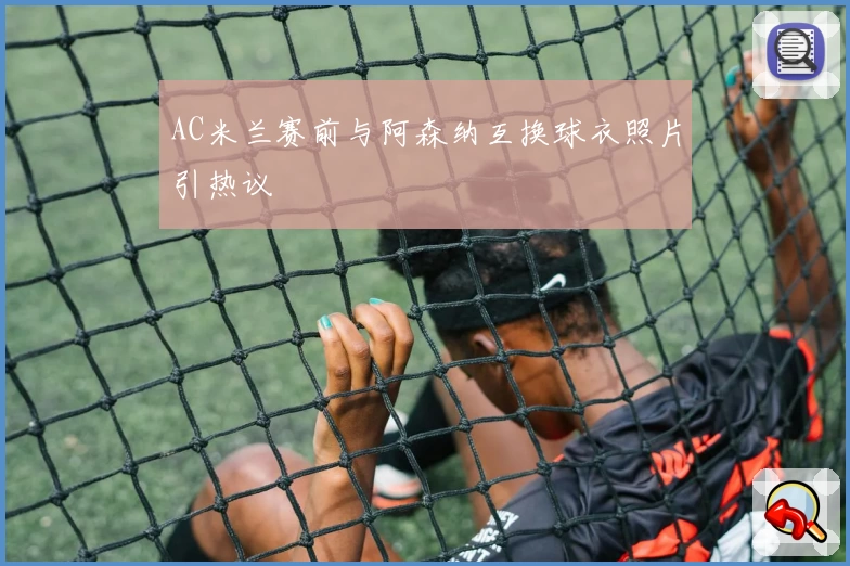 AC米兰赛前与阿森纳互换球衣照片引热议