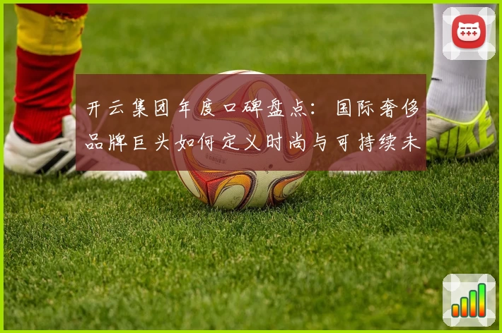 开云集团年度口碑盘点：国际奢侈品牌巨头如何定义时尚与可持续未来