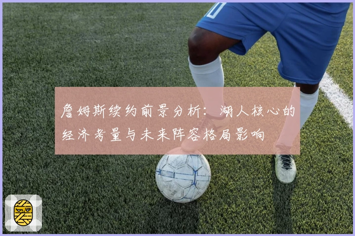 詹姆斯续约前景分析:湖人核心的经济考量与未来阵容格局影响