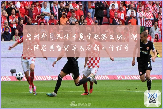 詹姆斯与佩林卡夏季联赛互动，湖人阵容调整背后或现新合作信号