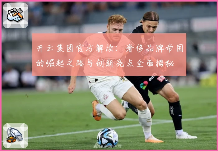 开云集团官方解读：奢侈品牌帝国的崛起之路与创新亮点全面揭秘