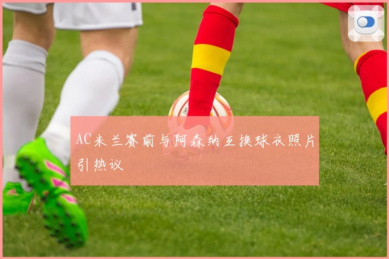 AC米兰赛前与阿森纳互换球衣照片引热议