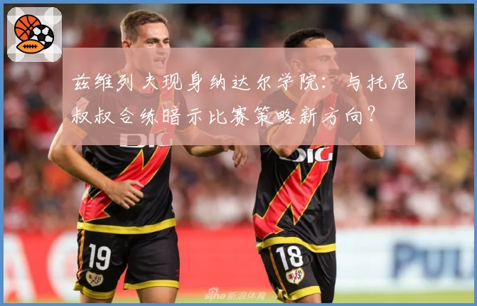 兹维列夫现身纳达尔学院:与托尼叔叔合练暗示比赛策略新方向?