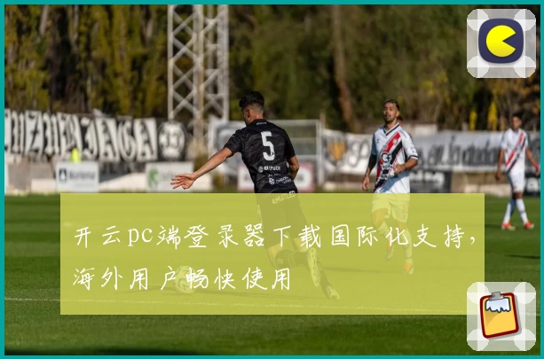 开云pc端登录器下载国际化支持,海外用户畅快使用