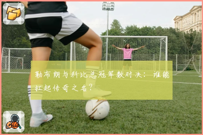 勒布朗与科比总冠军数对决：谁能扛起传奇之名？