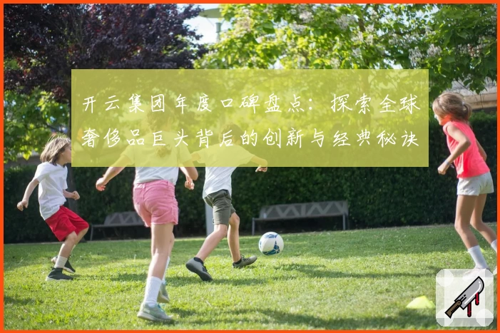 开云集团年度口碑盘点：探索全球奢侈品巨头背后的创新与经典秘诀