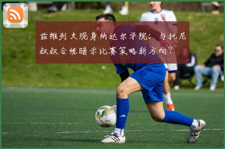兹维列夫现身纳达尔学院：与托尼叔叔合练暗示比赛策略新方向？