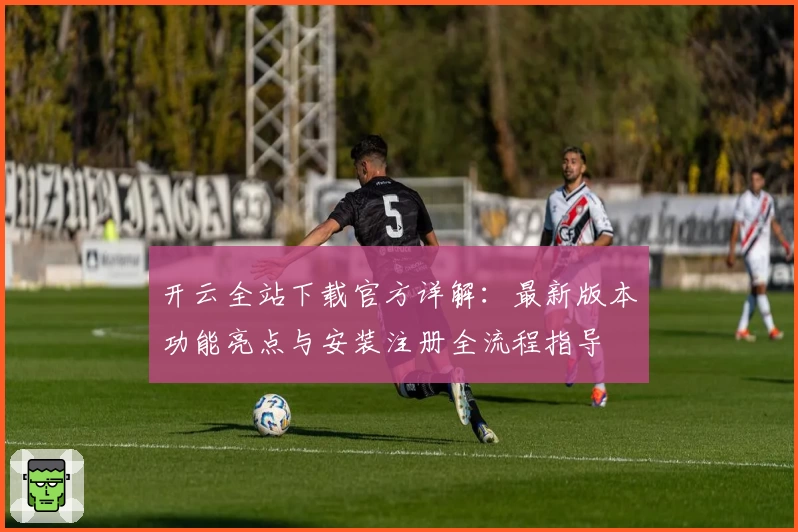 开云全站下载官方详解：最新版本功能亮点与安装注册全流程指导